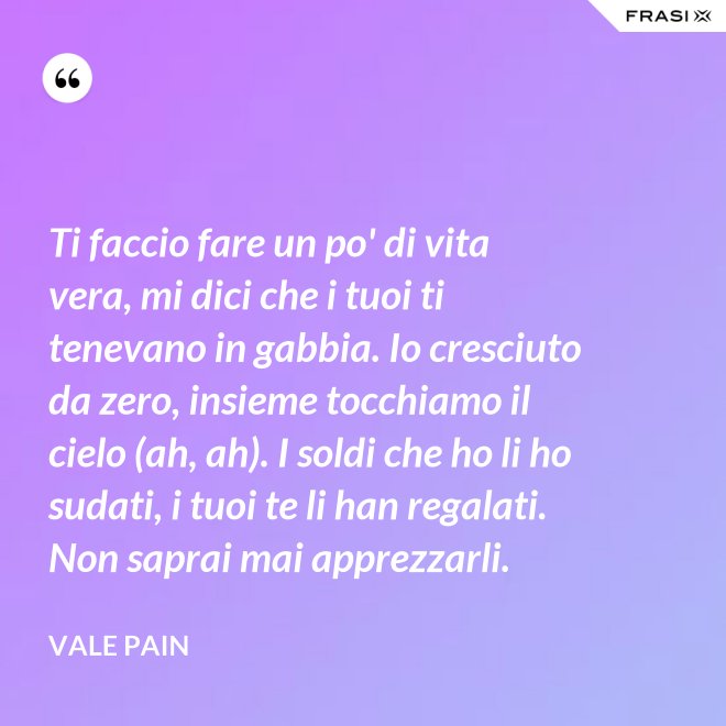 Ti faccio fare un po' di vita vera, mi dici che i tuoi ti tenevano in gabbia. Io cresciuto da zero, insieme tocchiamo il cielo (ah, ah). I soldi che ho li ho sudati, i tuoi te li han regalati. Non saprai mai apprezzarli. - Vale Pain