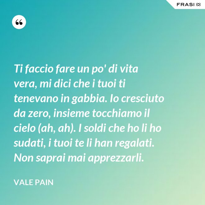 Ti faccio fare un po' di vita vera, mi dici che i tuoi ti tenevano in gabbia. Io cresciuto da zero, insieme tocchiamo il cielo (ah, ah). I soldi che ho li ho sudati, i tuoi te li han regalati. Non saprai mai apprezzarli. - Vale Pain