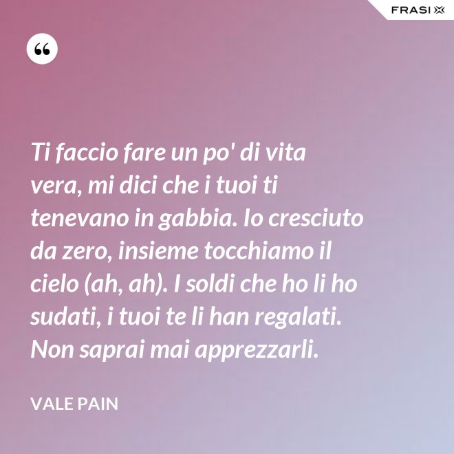 Ti faccio fare un po' di vita vera, mi dici che i tuoi ti tenevano in gabbia. Io cresciuto da zero, insieme tocchiamo il cielo (ah, ah). I soldi che ho li ho sudati, i tuoi te li han regalati. Non saprai mai apprezzarli. - Vale Pain