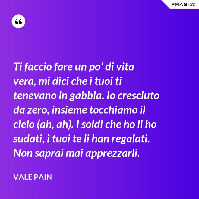 Ti faccio fare un po' di vita vera, mi dici che i tuoi ti tenevano in gabbia. Io cresciuto da zero, insieme tocchiamo il cielo (ah, ah). I soldi che ho li ho sudati, i tuoi te li han regalati. Non saprai mai apprezzarli. - Vale Pain