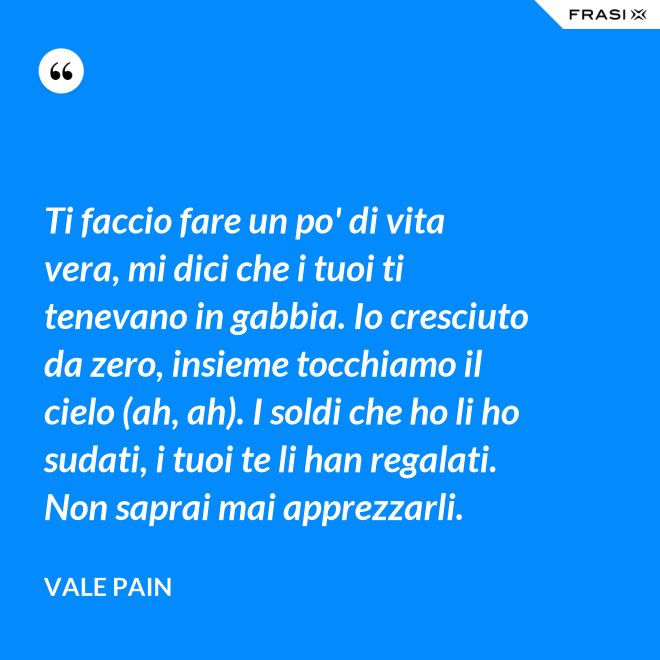 Ti faccio fare un po' di vita vera, mi dici che i tuoi ti tenevano in gabbia. Io cresciuto da zero, insieme tocchiamo il cielo (ah, ah). I soldi che ho li ho sudati, i tuoi te li han regalati. Non saprai mai apprezzarli. - Vale Pain