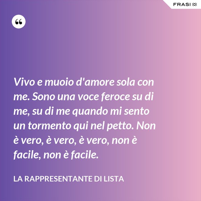 Vivo e muoio d'amore sola con me. Sono una voce feroce su di me, su di me quando mi sento un tormento qui nel petto. Non è vero, è vero, è vero, non è facile, non è facile. - La rappresentante di lista