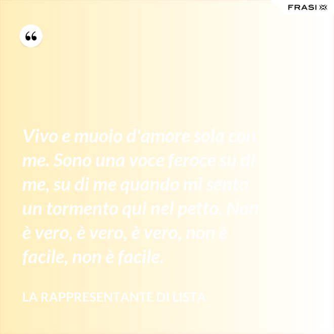 Vivo e muoio d'amore sola con me. Sono una voce feroce su di me, su di me quando mi sento un tormento qui nel petto. Non è vero, è vero, è vero, non è facile, non è facile. - La rappresentante di lista