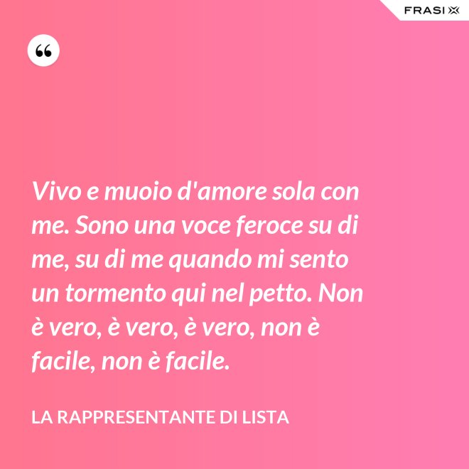 Vivo e muoio d'amore sola con me. Sono una voce feroce su di me, su di me quando mi sento un tormento qui nel petto. Non è vero, è vero, è vero, non è facile, non è facile. - La rappresentante di lista