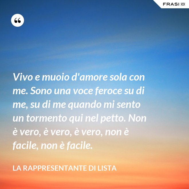 Vivo e muoio d'amore sola con me. Sono una voce feroce su di me, su di me quando mi sento un tormento qui nel petto. Non è vero, è vero, è vero, non è facile, non è facile. - La rappresentante di lista