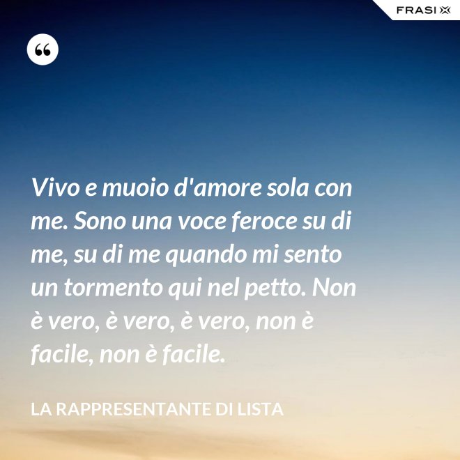 Vivo e muoio d'amore sola con me. Sono una voce feroce su di me, su di me quando mi sento un tormento qui nel petto. Non è vero, è vero, è vero, non è facile, non è facile. - La rappresentante di lista