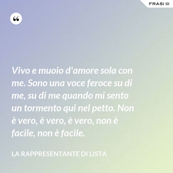 Vivo e muoio d'amore sola con me. Sono una voce feroce su di me, su di me quando mi sento un tormento qui nel petto. Non è vero, è vero, è vero, non è facile, non è facile. - La rappresentante di lista