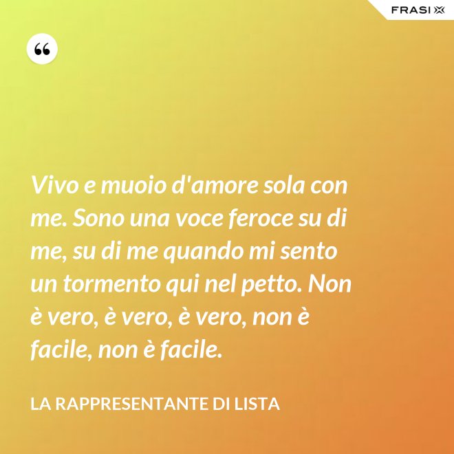 Vivo e muoio d'amore sola con me. Sono una voce feroce su di me, su di me quando mi sento un tormento qui nel petto. Non è vero, è vero, è vero, non è facile, non è facile. - La rappresentante di lista