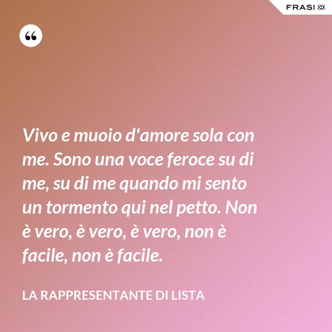 Vivo e muoio d'amore sola con me. Sono una voce feroce su di me, su di me quando mi sento un tormento qui nel petto. Non è vero, è vero, è vero, non è facile, non è facile. - La rappresentante di lista