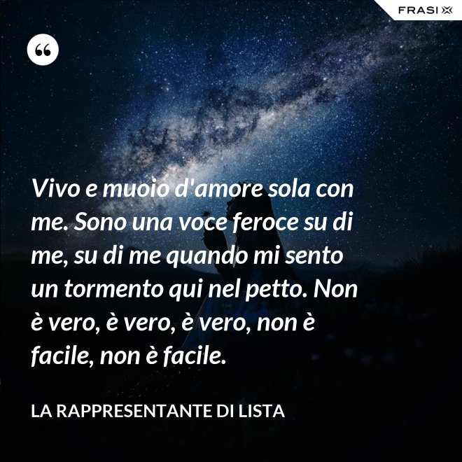 Vivo e muoio d'amore sola con me. Sono una voce feroce su di me, su di me quando mi sento un tormento qui nel petto. Non è vero, è vero, è vero, non è facile, non è facile. - La rappresentante di lista