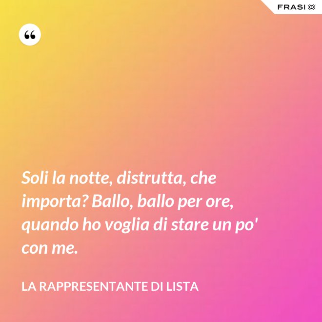 Soli la notte, distrutta, che importa? Ballo, ballo per ore, quando ho voglia di stare un po' con me. - La rappresentante di lista