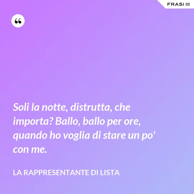 Soli la notte, distrutta, che importa? Ballo, ballo per ore, quando ho voglia di stare un po' con me. - La rappresentante di lista