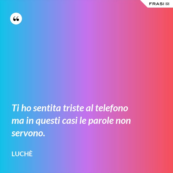 Ti ho sentita triste al telefono ma in questi casi le parole non servono. - Luchè