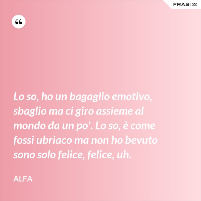 Lo so, ho un bagaglio emotivo, sbaglio ma ci giro assieme al mondo da un po'. Lo so, è come fossi ubriaco ma non ho bevuto sono solo felice, felice, uh. - Alfa