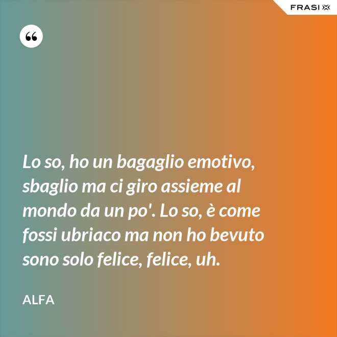 Lo so, ho un bagaglio emotivo, sbaglio ma ci giro assieme al mondo da un po'. Lo so, è come fossi ubriaco ma non ho bevuto sono solo felice, felice, uh. - Alfa