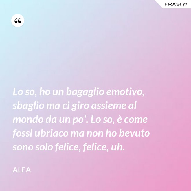 Lo so, ho un bagaglio emotivo, sbaglio ma ci giro assieme al mondo da un po'. Lo so, è come fossi ubriaco ma non ho bevuto sono solo felice, felice, uh. - Alfa