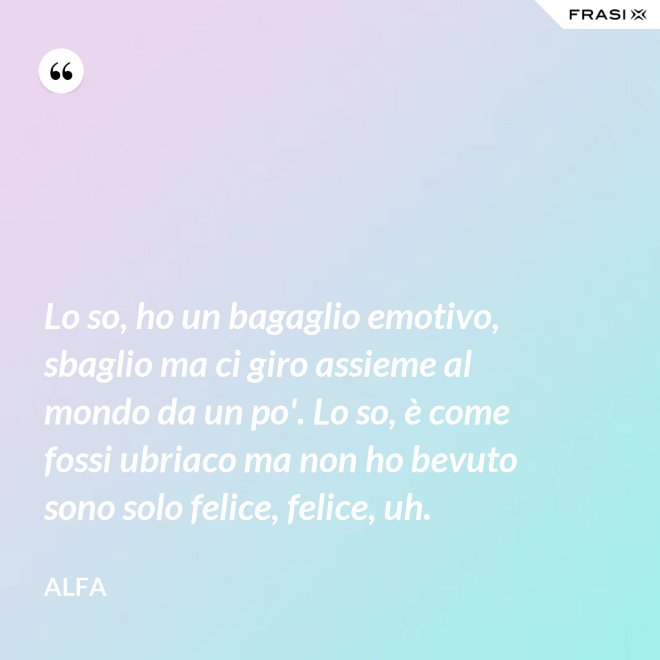 Lo so, ho un bagaglio emotivo, sbaglio ma ci giro assieme al mondo da un po'. Lo so, è come fossi ubriaco ma non ho bevuto sono solo felice, felice, uh. - Alfa