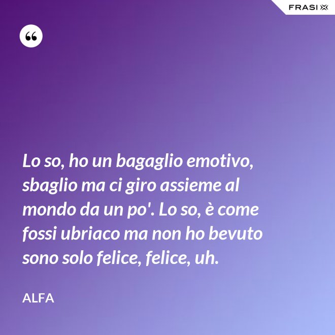 Lo so, ho un bagaglio emotivo, sbaglio ma ci giro assieme al mondo da un po'. Lo so, è come fossi ubriaco ma non ho bevuto sono solo felice, felice, uh. - Alfa