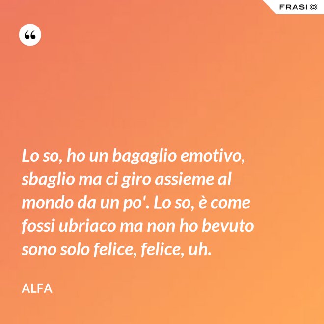 Lo so, ho un bagaglio emotivo, sbaglio ma ci giro assieme al mondo da un po'. Lo so, è come fossi ubriaco ma non ho bevuto sono solo felice, felice, uh. - Alfa