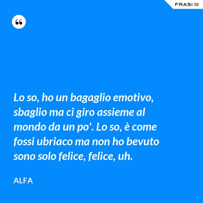 Lo so, ho un bagaglio emotivo, sbaglio ma ci giro assieme al mondo da un po'. Lo so, è come fossi ubriaco ma non ho bevuto sono solo felice, felice, uh. - Alfa