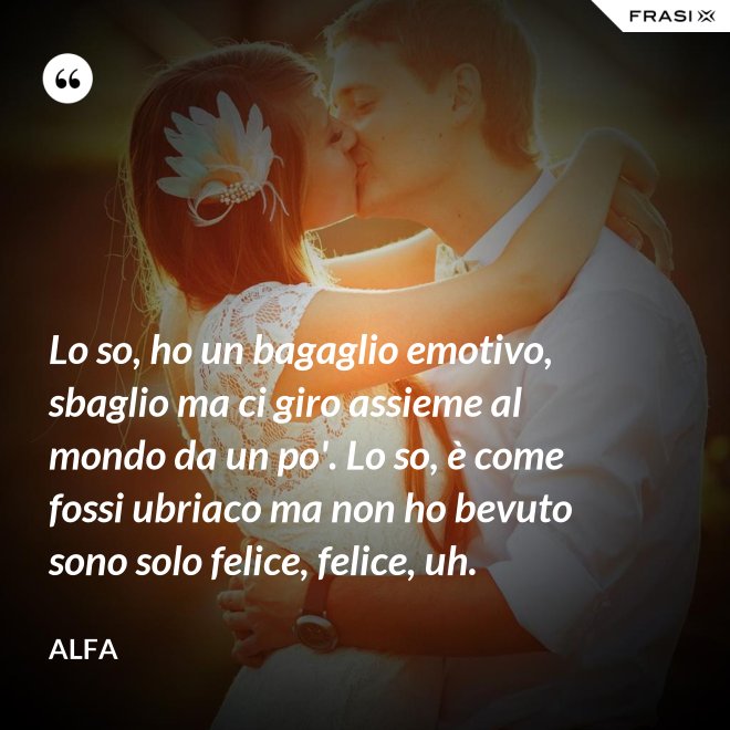 Lo so, ho un bagaglio emotivo, sbaglio ma ci giro assieme al mondo da un po'. Lo so, è come fossi ubriaco ma non ho bevuto sono solo felice, felice, uh. - Alfa