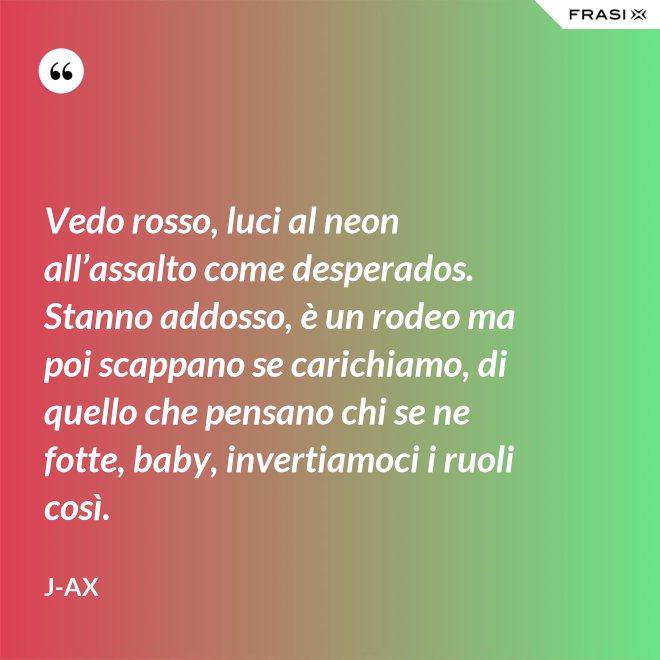 Vedo rosso, luci al neon all’assalto come desperados. Stanno addosso, è un rodeo ma poi scappano se carichiamo, di quello che pensano chi se ne fotte, baby, invertiamoci i ruoli così. - J-Ax