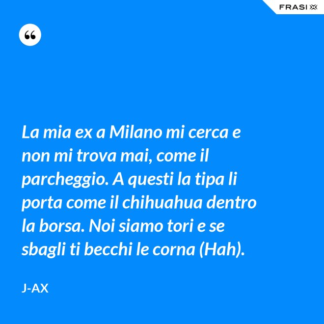 La mia ex a Milano mi cerca e non mi trova mai, come il parcheggio. A questi la tipa li porta come il chihuahua dentro la borsa. Noi siamo tori e se sbagli ti becchi le corna (Hah). - J-Ax