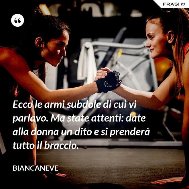 Ecco le armi subdole di cui vi parlavo. Ma state attenti: date alla donna un dito e si prenderà tutto il braccio. - Biancaneve