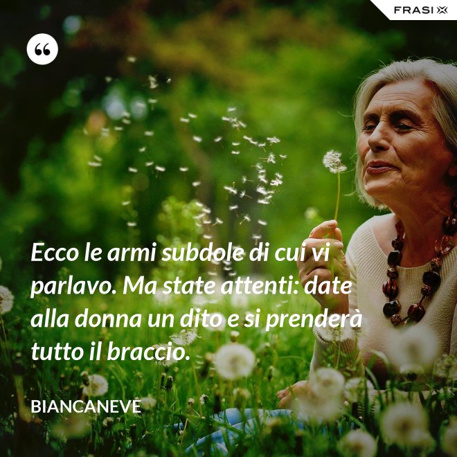 Ecco le armi subdole di cui vi parlavo. Ma state attenti: date alla donna un dito e si prenderà tutto il braccio. - Biancaneve