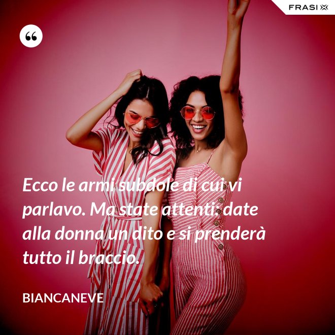 Ecco le armi subdole di cui vi parlavo. Ma state attenti: date alla donna un dito e si prenderà tutto il braccio. - Biancaneve