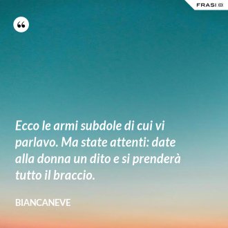 Ecco le armi subdole di cui vi parlavo. Ma state attenti: date alla donna un dito e si prenderà tutto il braccio. - Biancaneve