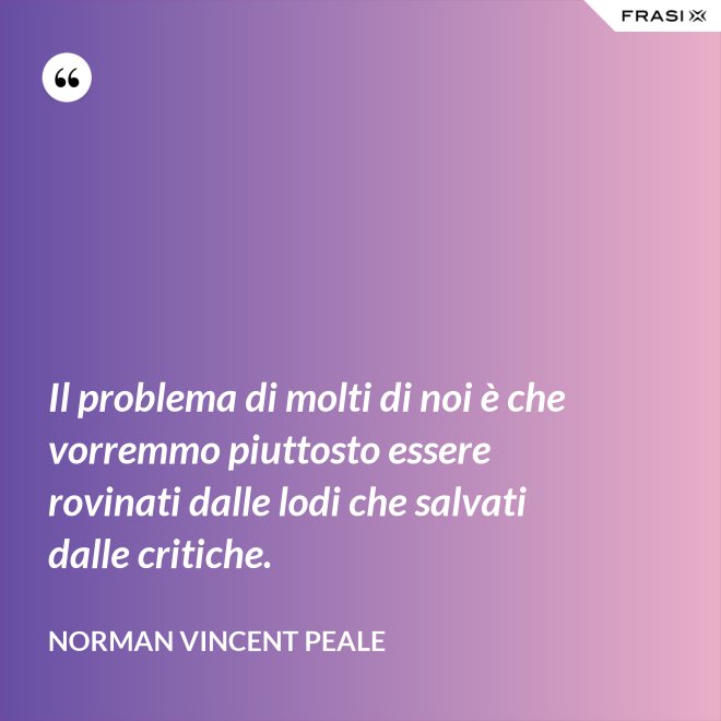 Il problema di molti di noi è che vorremmo piuttosto essere rovinati dalle lodi che salvati dalle critiche. - Norman Vincent Peale