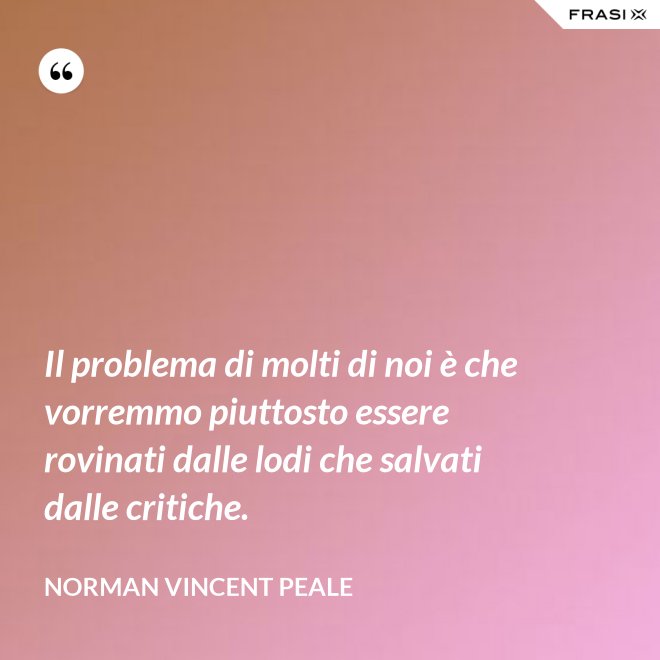 Il problema di molti di noi è che vorremmo piuttosto essere rovinati dalle lodi che salvati dalle critiche. - Norman Vincent Peale