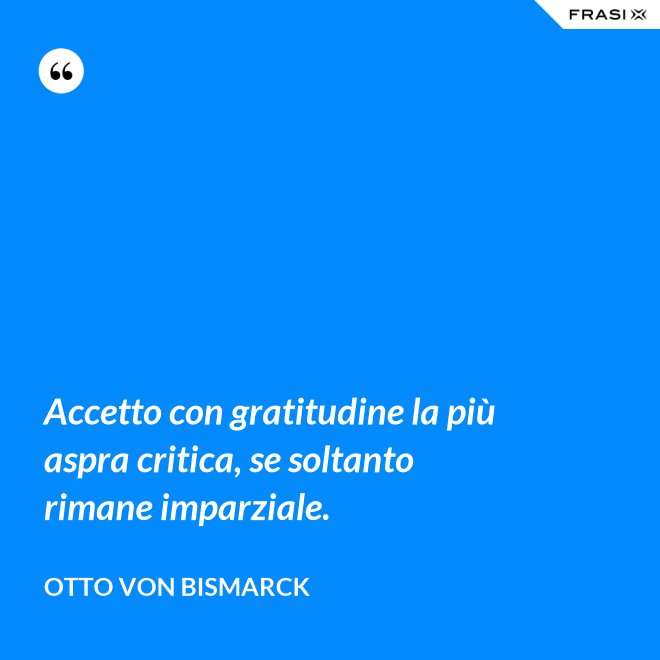 Accetto con gratitudine la più aspra critica, se soltanto rimane imparziale. - Otto von Bismarck