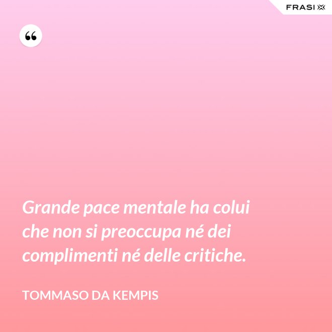 Grande pace mentale ha colui che non si preoccupa né dei complimenti né delle critiche. - Tommaso da Kempis