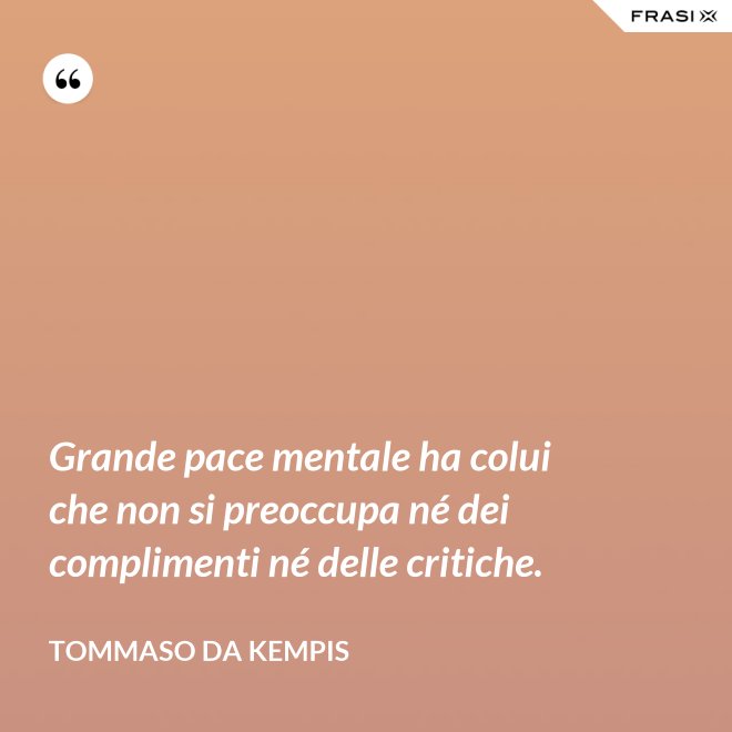 Grande pace mentale ha colui che non si preoccupa né dei complimenti né delle critiche. - Tommaso da Kempis