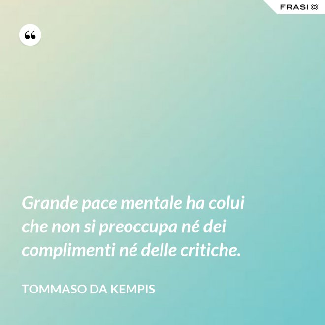 Grande pace mentale ha colui che non si preoccupa né dei complimenti né delle critiche. - Tommaso da Kempis