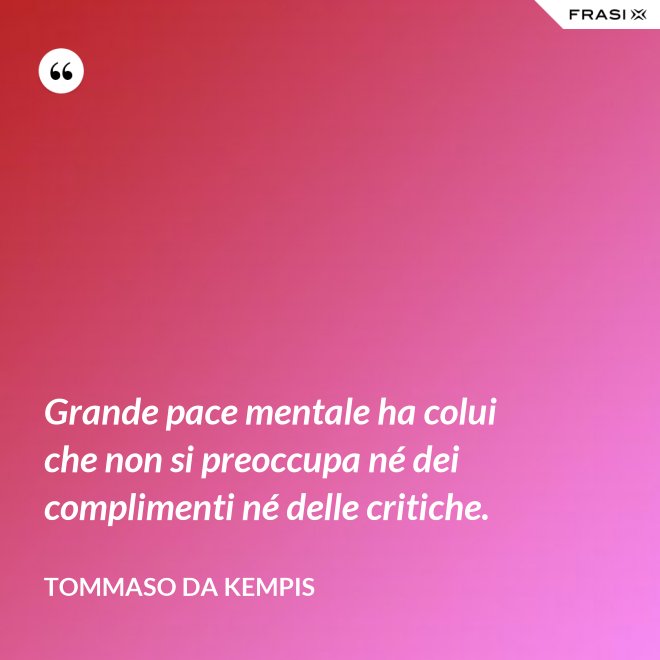 Grande pace mentale ha colui che non si preoccupa né dei complimenti né delle critiche. - Tommaso da Kempis