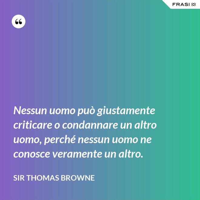 Nessun uomo può giustamente criticare o condannare un altro uomo, perché nessun uomo ne conosce veramente un altro. - Sir Thomas Browne