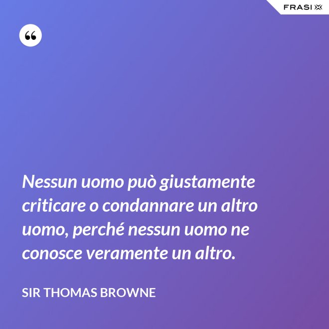 Nessun uomo può giustamente criticare o condannare un altro uomo, perché nessun uomo ne conosce veramente un altro. - Sir Thomas Browne