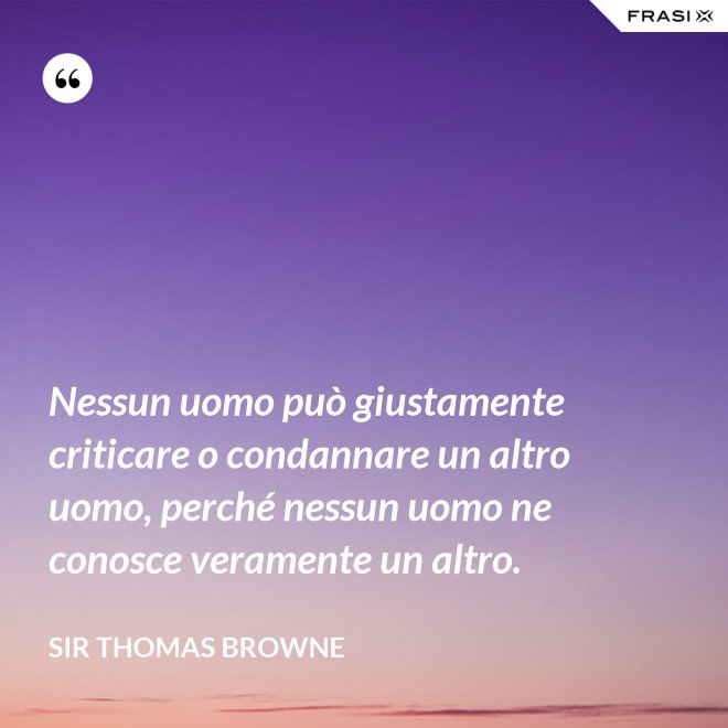 Nessun uomo può giustamente criticare o condannare un altro uomo, perché nessun uomo ne conosce veramente un altro. - Sir Thomas Browne