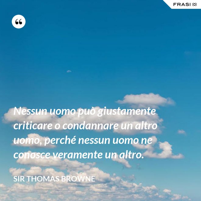 Nessun uomo può giustamente criticare o condannare un altro uomo, perché nessun uomo ne conosce veramente un altro. - Sir Thomas Browne