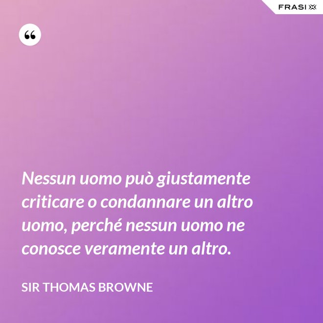 Nessun uomo può giustamente criticare o condannare un altro uomo, perché nessun uomo ne conosce veramente un altro. - Sir Thomas Browne