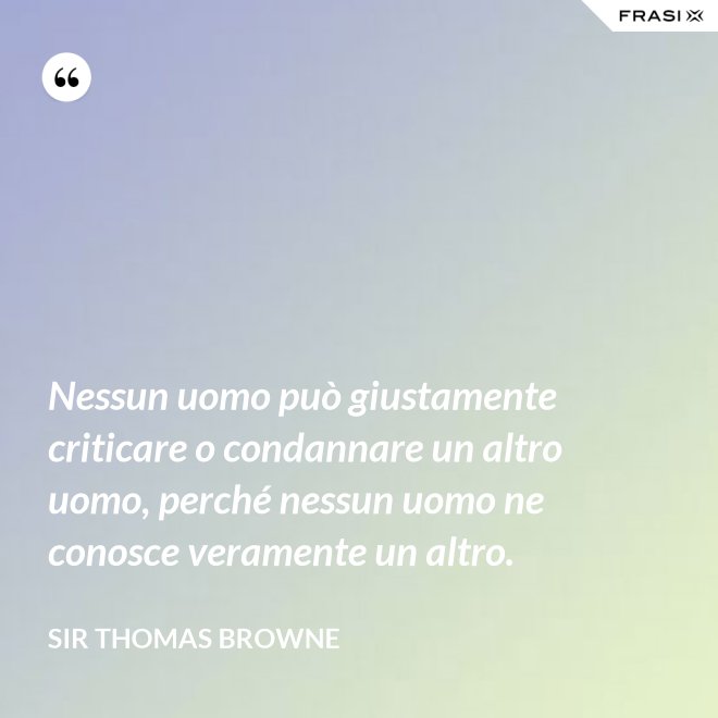 Nessun uomo può giustamente criticare o condannare un altro uomo, perché nessun uomo ne conosce veramente un altro. - Sir Thomas Browne