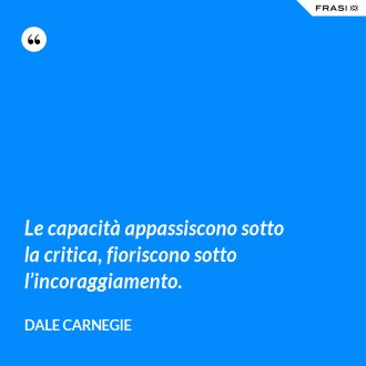 Le capacità appassiscono sotto la critica, fioriscono sotto l’incoraggiamento. - Dale Carnegie