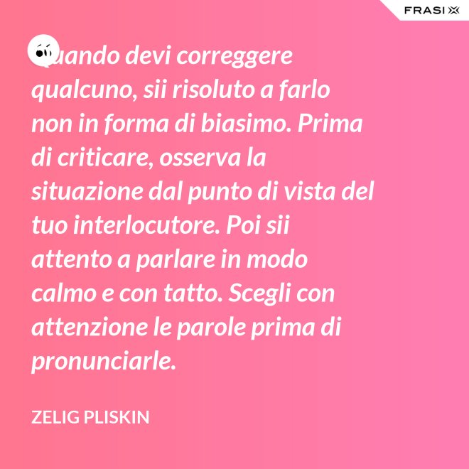 Quando devi correggere qualcuno, sii risoluto a farlo non in forma di biasimo. Prima di criticare, osserva la situazione dal punto di vista del tuo interlocutore. Poi sii attento a parlare in modo calmo e con tatto. Scegli con attenzione le parole prima di pronunciarle. - Zelig Pliskin