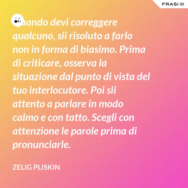 Quando devi correggere qualcuno, sii risoluto a farlo non in forma di biasimo. Prima di criticare, osserva la situazione dal punto di vista del tuo interlocutore. Poi sii attento a parlare in modo calmo e con tatto. Scegli con attenzione le parole prima di pronunciarle. - Zelig Pliskin