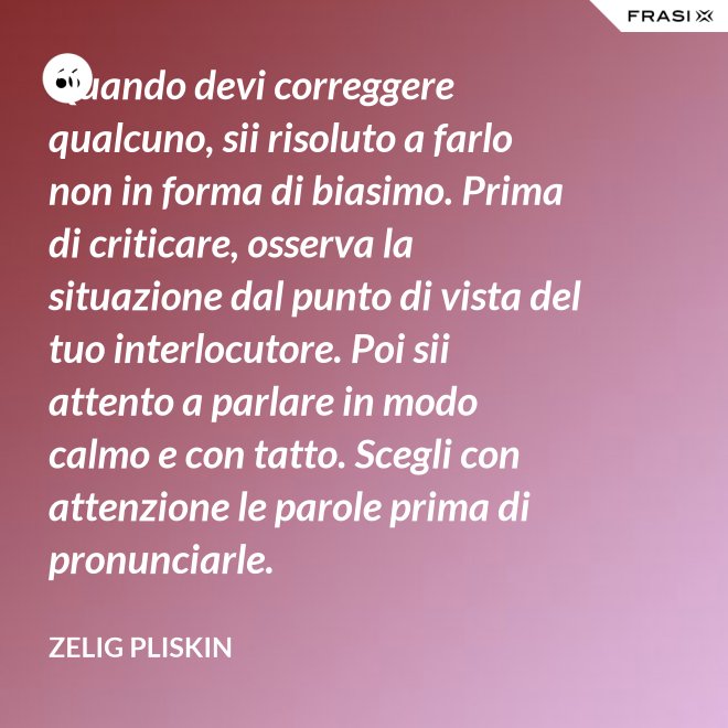 Quando devi correggere qualcuno, sii risoluto a farlo non in forma di biasimo. Prima di criticare, osserva la situazione dal punto di vista del tuo interlocutore. Poi sii attento a parlare in modo calmo e con tatto. Scegli con attenzione le parole prima di pronunciarle. - Zelig Pliskin