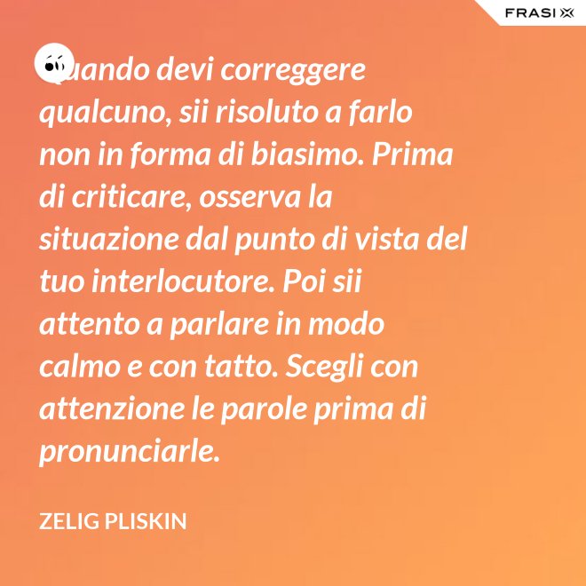 Quando devi correggere qualcuno, sii risoluto a farlo non in forma di biasimo. Prima di criticare, osserva la situazione dal punto di vista del tuo interlocutore. Poi sii attento a parlare in modo calmo e con tatto. Scegli con attenzione le parole prima di pronunciarle. - Zelig Pliskin