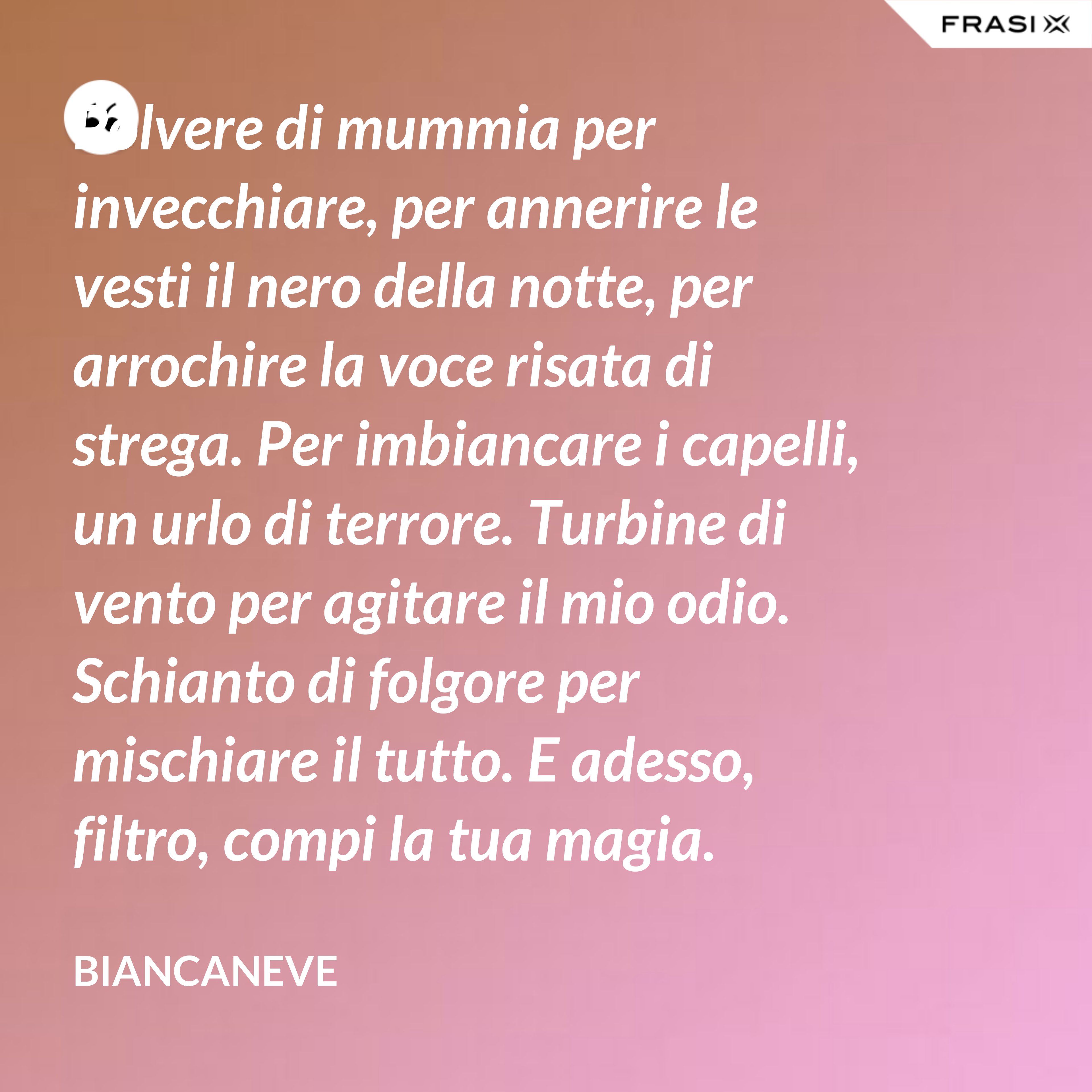 Polvere di mummia per invecchiare, per annerire le vesti il nero della notte, per arrochire la voce risata di strega. Per imbiancare i capelli, un urlo di terrore. Turbine di vento per agitare il mio odio. Schianto di folgore per mischiare il tutto. E adesso, filtro, compi la tua magia. - Biancaneve